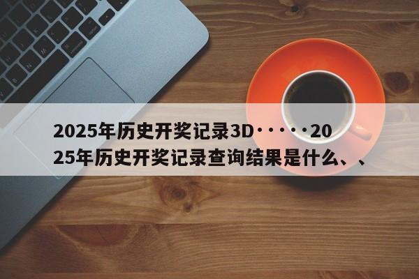 2025年历史开奖记录3D·····2025年历史开奖记录查询结果是什么、、