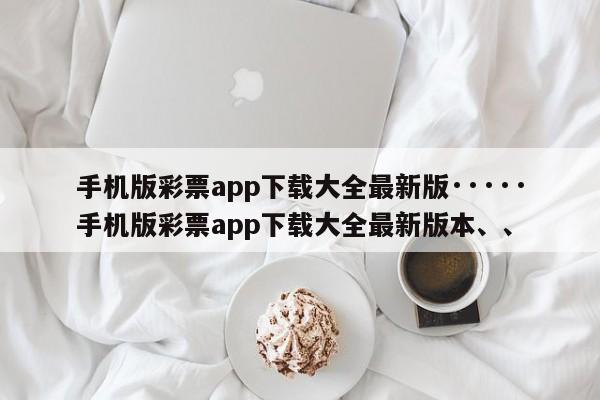 手机版彩票app下载大全最新版·····手机版彩票app下载大全最新版本、、