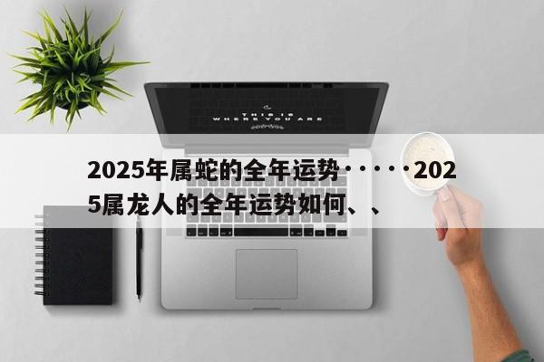 2025年属蛇的全年运势·····2025属龙人的全年运势如何、、