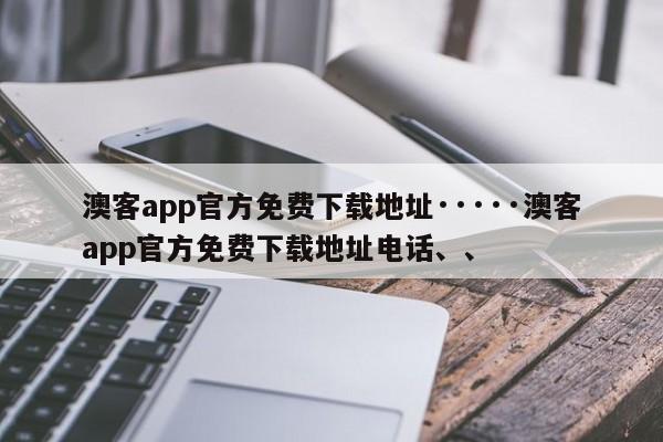 澳客app官方免费下载地址·····澳客app官方免费下载地址电话、、