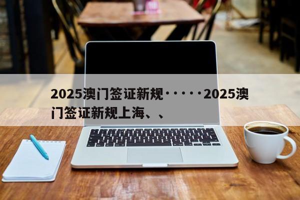 2025澳门签证新规·····2025澳门签证新规上海、、